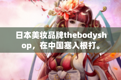 日本美妝品牌thebodyshop，在中國塞入根打。