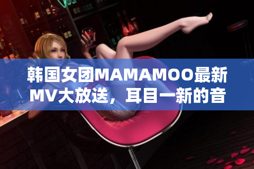 韓國女團(tuán)MAMAMOO最新MV大放送，耳目一新的音樂視覺盛宴