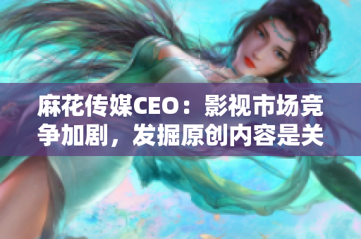 麻花傳媒CEO：影視市場競爭加劇，發(fā)掘原創(chuàng)內(nèi)容是關(guān)鍵！