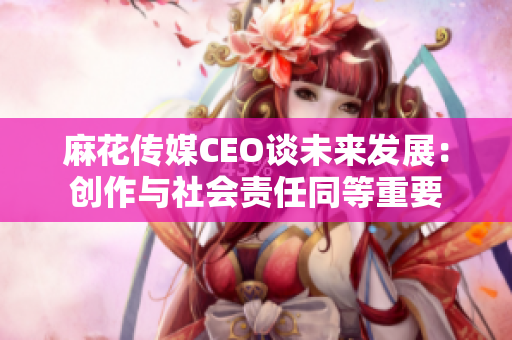 麻花傳媒CEO談未來(lái)發(fā)展：創(chuàng)作與社會(huì)責(zé)任同等重要