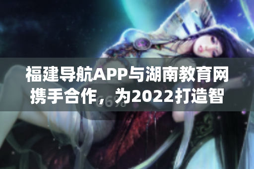 福建導(dǎo)航APP與湖南教育網(wǎng)攜手合作，為2022打造智慧教育新體驗(yàn)(1)