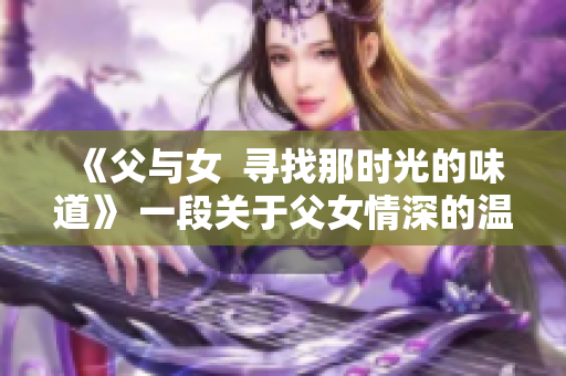 《父與女  尋找那時(shí)光的味道》 一段關(guān)于父女情深的溫暖故事