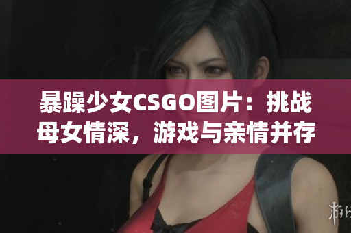 暴躁少女CSGO圖片：挑戰(zhàn)母女情深，游戲與親情并存(1)