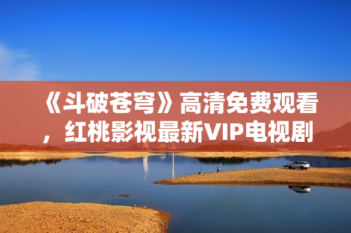 《斗破蒼穹》高清免費(fèi)觀看，紅桃影視最新VIP電視劇推薦