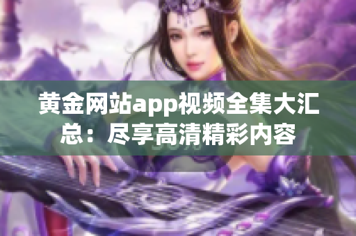 黃金網(wǎng)站app視頻全集大匯總：盡享高清精彩內(nèi)容