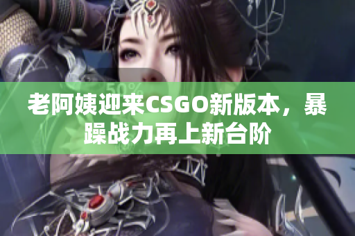 老阿姨迎來(lái)CSGO新版本，暴躁戰(zhàn)力再上新臺(tái)階