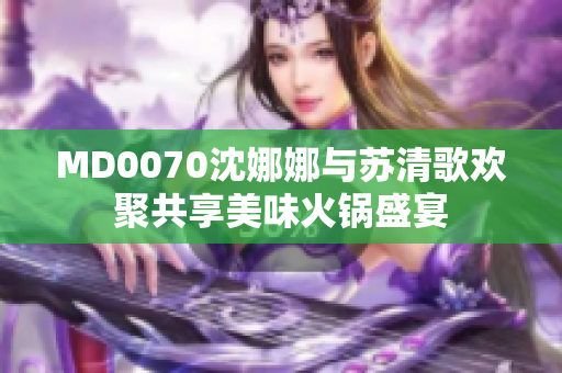 MD0070沈娜娜與蘇清歌歡聚共享美味火鍋盛宴