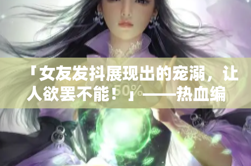 「女友發(fā)抖展現(xiàn)出的寵溺，讓人欲罷不能！」——熱血編輯讓文章更出彩