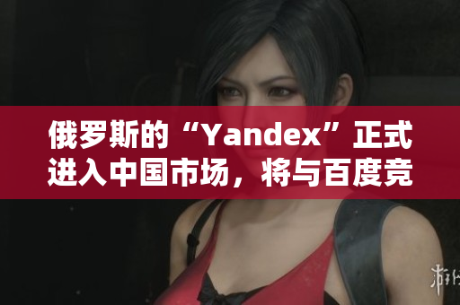 俄羅斯的“Yandex”正式進(jìn)入中國(guó)市場(chǎng)，將與百度競(jìng)爭(zhēng)