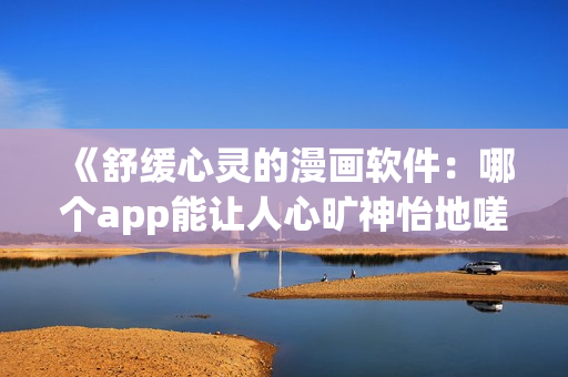 《舒緩心靈的漫畫軟件：哪個app能讓人心曠神怡地嗟嗟叫》