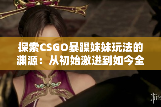 探索CSGO暴躁妹妹玩法的淵源：從初始激進(jìn)到如今全球熱門