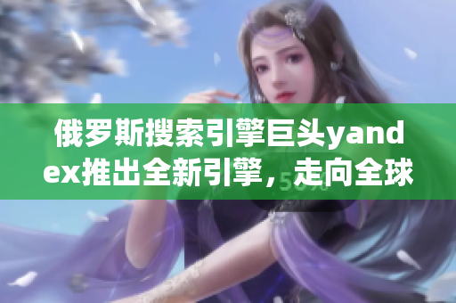 俄羅斯搜索引擎巨頭yandex推出全新引擎，走向全球市場