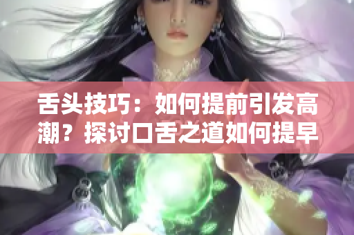 舌頭技巧：如何提前引發(fā)高潮？探討口舌之道如何提早激發(fā)性高潮