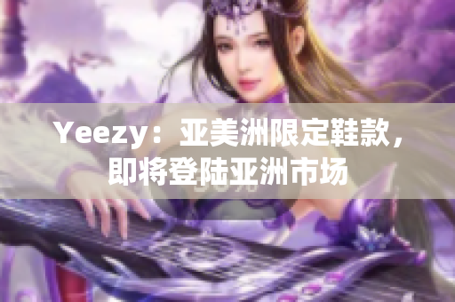 Yeezy：亞美洲限定鞋款，即將登陸亞洲市場(chǎng)