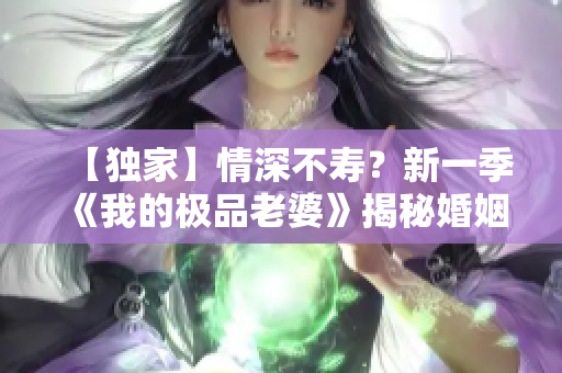 【獨(dú)家】情深不壽？新一季《我的極品老婆》揭秘婚姻奧妙