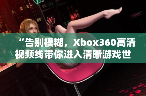 “告別模糊，Xbox360高清視頻線帶你進入清晰游戲世界！”