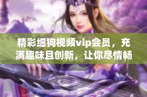 精彩細狗視頻vip會員，充滿趣味且創(chuàng)新，讓你盡情暢享(1)