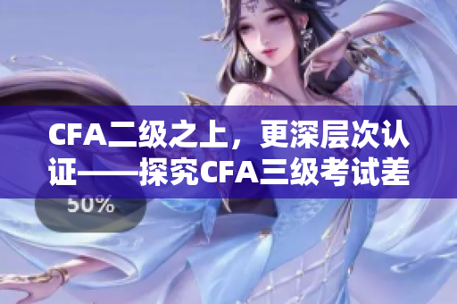 CFA二級之上，更深層次認證——探究CFA三級考試差異