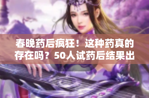 春晚藥后瘋狂！這種藥真的存在嗎？50人試藥后結(jié)果出爐，你敢嘗試嗎？