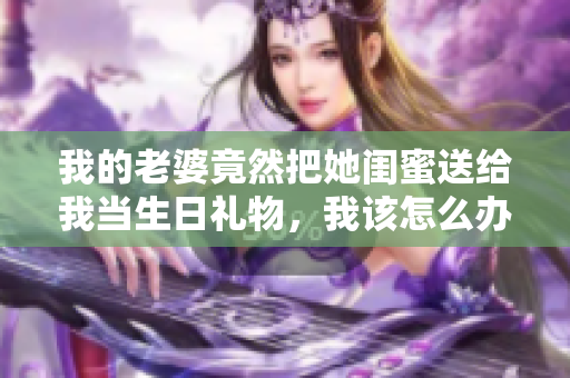 我的老婆竟然把她閨蜜送給我當(dāng)生日禮物，我該怎么辦？