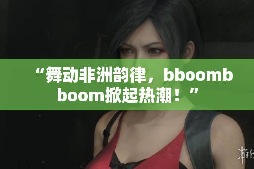 “舞動非洲韻律，bboombboom掀起熱潮！”