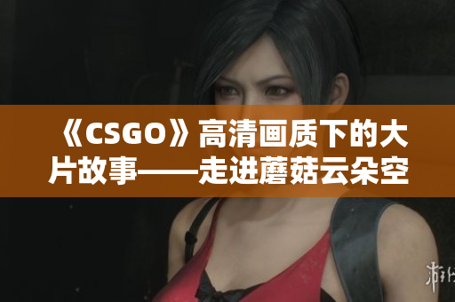 《CSGO》高清畫質(zhì)下的大片故事——走進蘑菇云朵空間