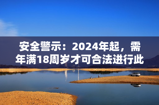 安全警示：2024年起，需年滿(mǎn)18周歲才可合法進(jìn)行此行為！