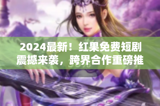 2024最新！紅果免費短劇震撼來襲，跨界合作重磅推出！