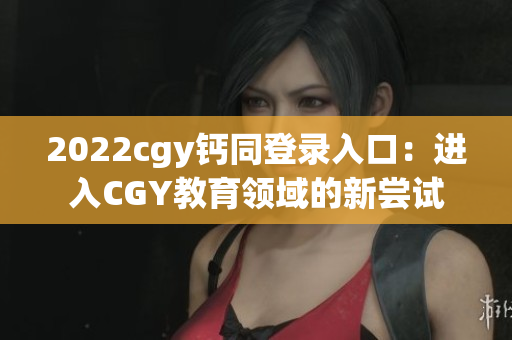 2022cgy鈣同登錄入口：進入CGY教育領(lǐng)域的新嘗試