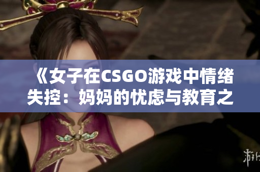 《女子在CSGO游戲中情緒失控：媽媽的憂慮與教育之道》