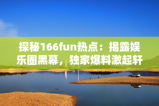 探秘166fun熱點：揭露娛樂圈黑幕，獨家爆料激起軒然大波！