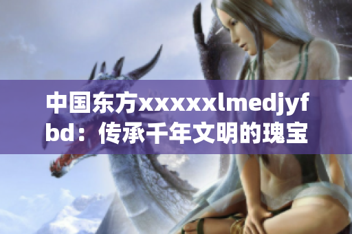 中國東方xxxxxlmedjyfbd：傳承千年文明的瑰寶