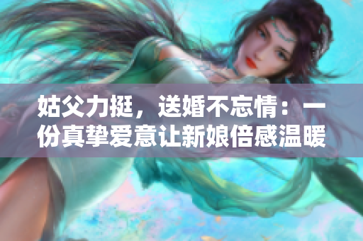 姑父力挺，送婚不忘情：一份真摯愛意讓新娘倍感溫暖