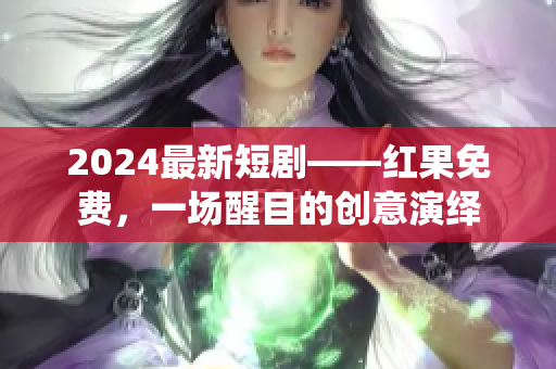 2024最新短劇——紅果免費，一場醒目的創(chuàng)意演繹