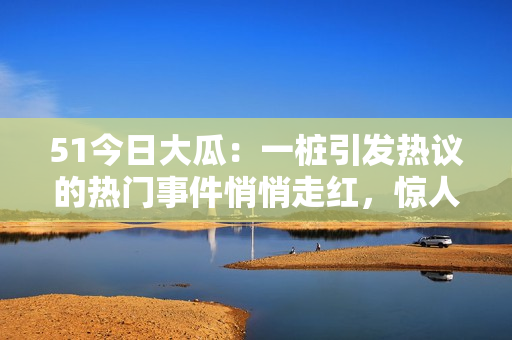 51今日大瓜：一樁引發(fā)熱議的熱門事件悄悄走紅，驚人內(nèi)幕曝光