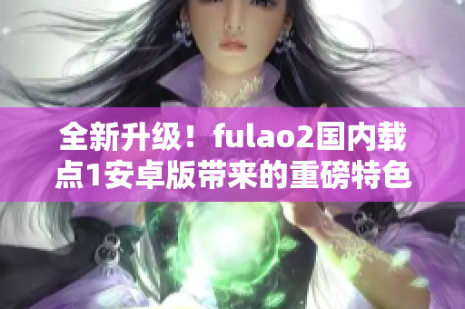 全新升級！fulao2國內載點1安卓版帶來的重磅特色揭秘