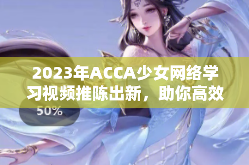 2023年ACCA少女網絡學習視頻推陳出新，助你高效備考！