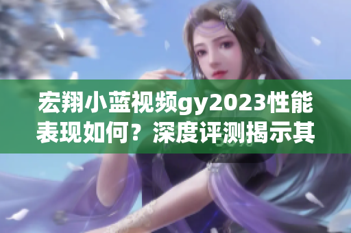 宏翔小藍(lán)視頻gy2023性能表現(xiàn)如何？深度評(píng)測(cè)揭示其優(yōu)缺點(diǎn)