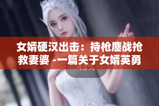 女婿硬漢出擊：持槍鏖戰(zhàn)搶救妻婆 -一篇關于女婿英勇行為的報道