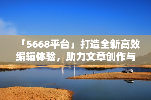 「5668平臺」打造全新高效編輯體驗，助力文章創(chuàng)作與發(fā)布