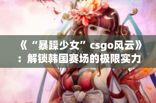 《“暴躁少女”csgo風(fēng)云》：解鎖韓國(guó)賽場(chǎng)的極限實(shí)力