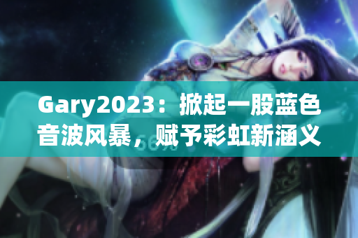 Gary2023：掀起一股藍(lán)色音波風(fēng)暴，賦予彩虹新涵義！