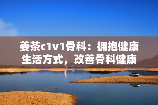 姜茶c1v1骨科：擁抱健康生活方式，改善骨科健康