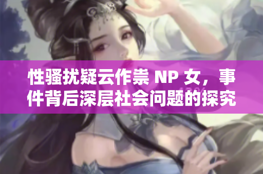 性騷擾疑云作祟 NP 女，事件背后深層社會問題的探究