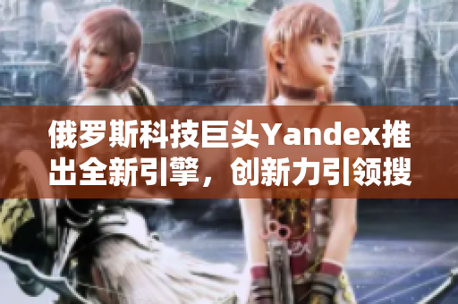 俄羅斯科技巨頭Yandex推出全新引擎，創(chuàng)新力引領(lǐng)搜索浪潮