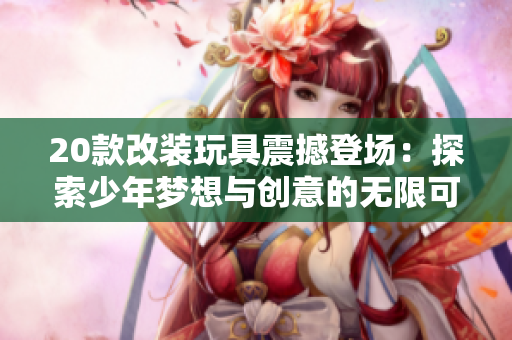 20款改裝玩具震撼登場：探索少年夢想與創(chuàng)意的無限可能