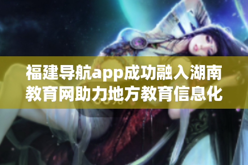 福建導航app成功融入湖南教育網(wǎng)助力地方教育信息化