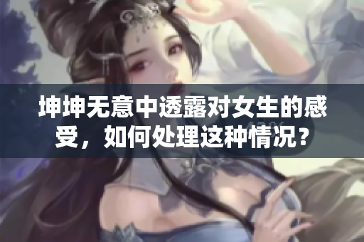 坤坤無(wú)意中透露對(duì)女生的感受，如何處理這種情況？