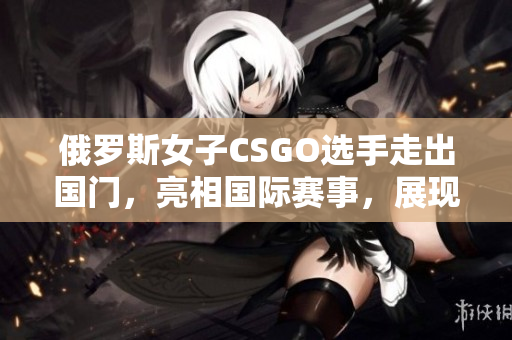 俄羅斯女子CSGO選手走出國門，亮相國際賽事，展現(xiàn)中俄實力！