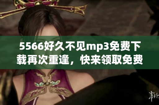 5566好久不見(jiàn)mp3免費(fèi)下載再次重逢，快來(lái)領(lǐng)取免費(fèi)下載通道!(1)